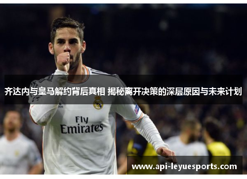 齐达内与皇马解约背后真相 揭秘离开决策的深层原因与未来计划