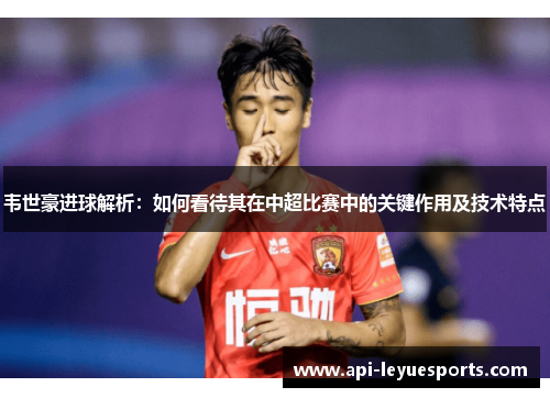 韦世豪进球解析：如何看待其在中超比赛中的关键作用及技术特点