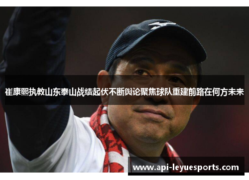 崔康熙执教山东泰山战绩起伏不断舆论聚焦球队重建前路在何方未来