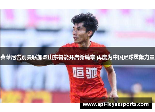 费莱尼告别曼联加盟山东鲁能开启新篇章 再度为中国足球贡献力量