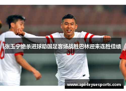 张玉宁绝杀进球助国足客场战胜巴林迎来连胜佳绩